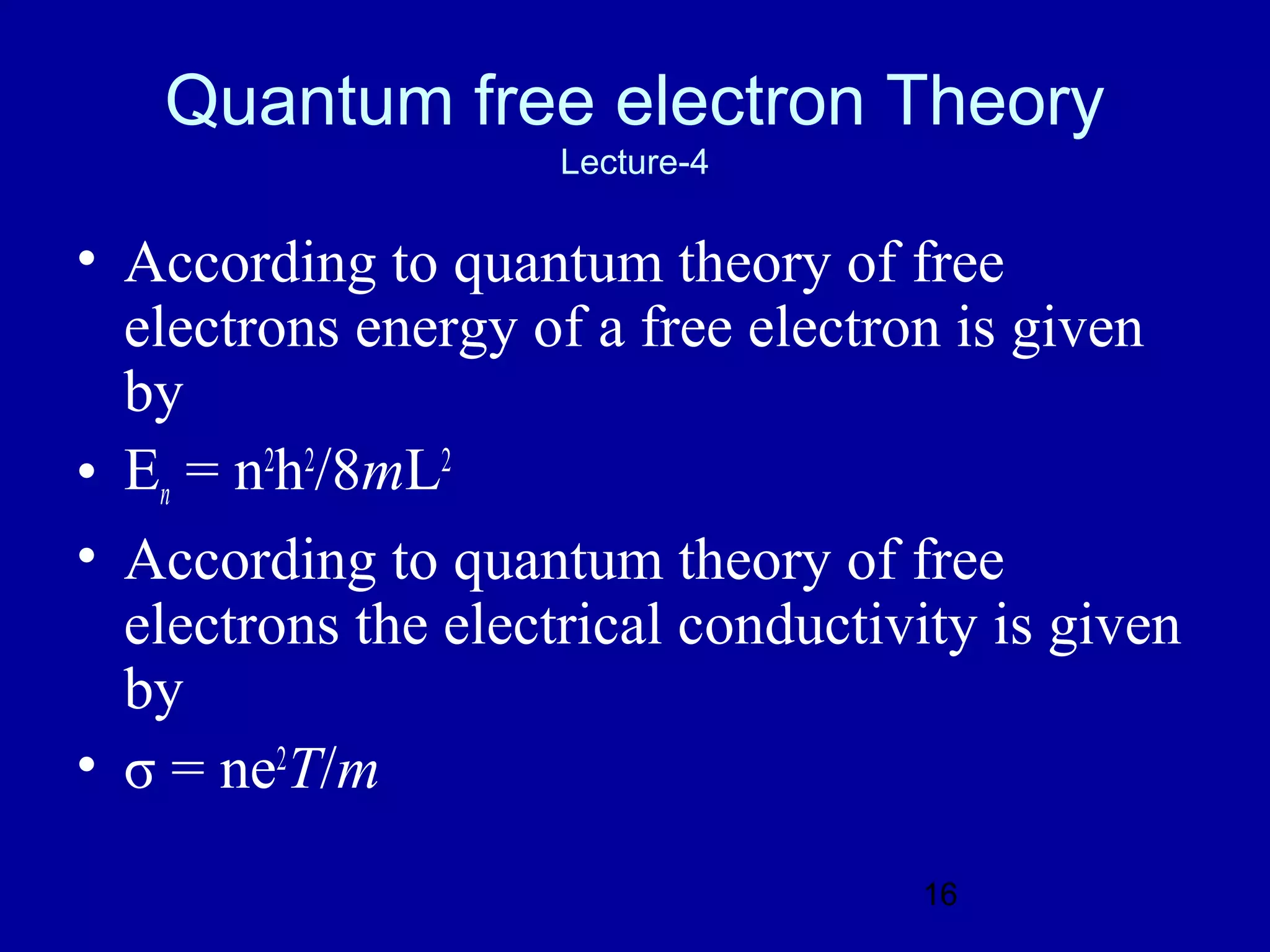 Quantum free electron Theory
                     Lecture-4

• According to quantum theory of free
  electrons energy of a free electron is given
  by
• En = n2h2/8mL2
• According to quantum theory of free
  electrons the electrical conductivity is given
  by
• σ = ne2T/m

                                    16
 