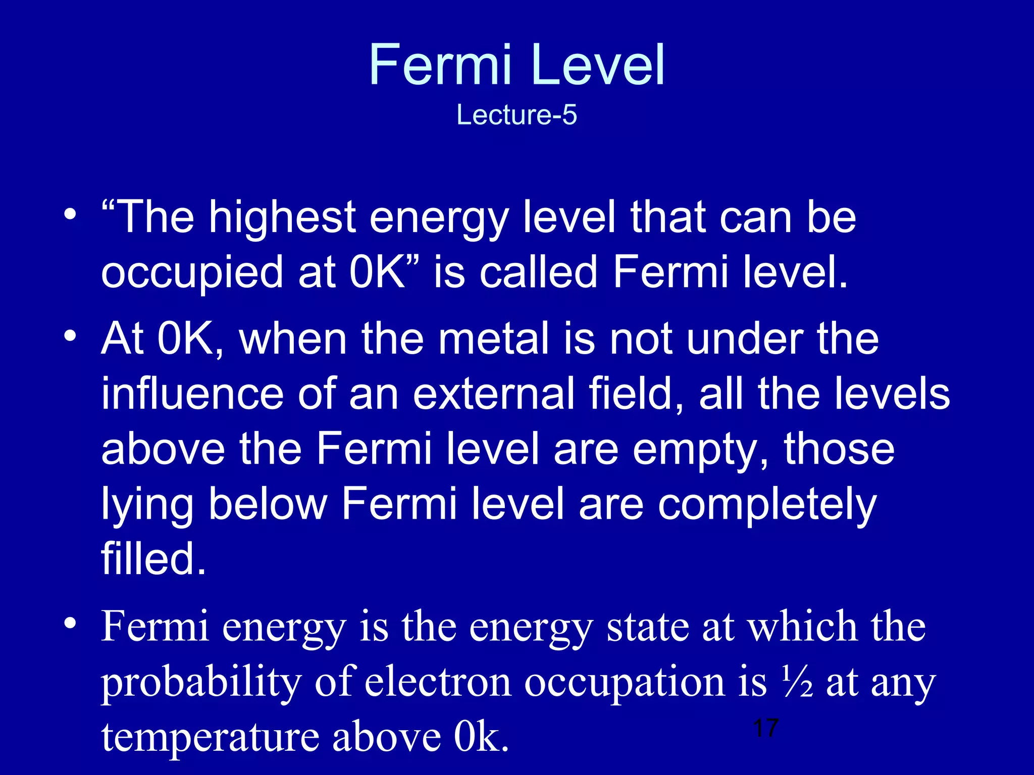 Fermi Level
                     Lecture-5


• “The highest energy level that can be
  occupied at 0K” is called Fermi level.
• At 0K, when the metal is not under the
  influence of an external field, all the levels
  above the Fermi level are empty, those
  lying below Fermi level are completely
  filled.
• Fermi energy is the energy state at which the
  probability of electron occupation is ½ at any
  temperature above 0k.               17
 