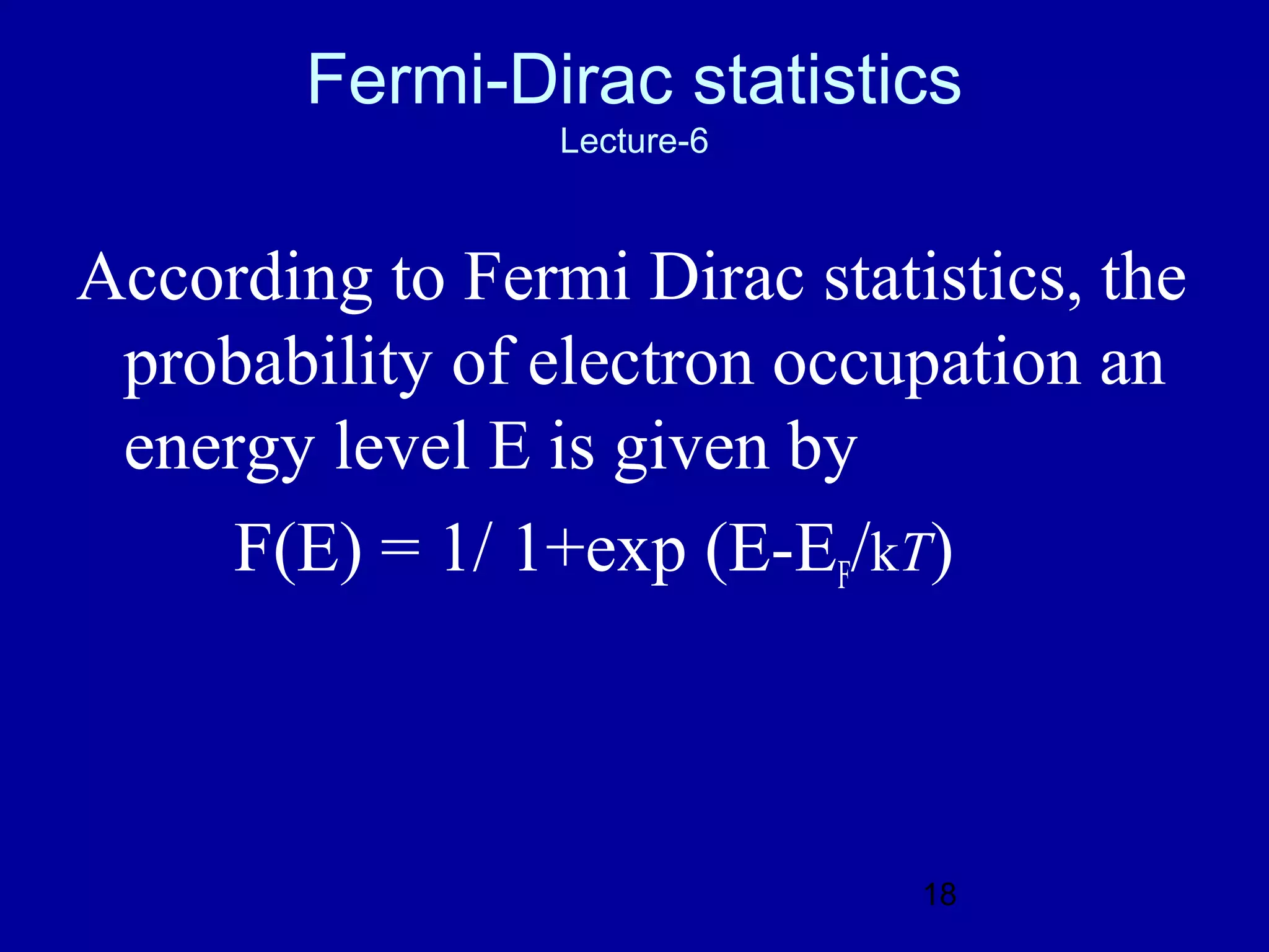 Fermi-Dirac statistics
                 Lecture-6



According to Fermi Dirac statistics, the
 probability of electron occupation an
 energy level E is given by
     F(E) = 1/ 1+exp (E-EF/kT)



                              18
 