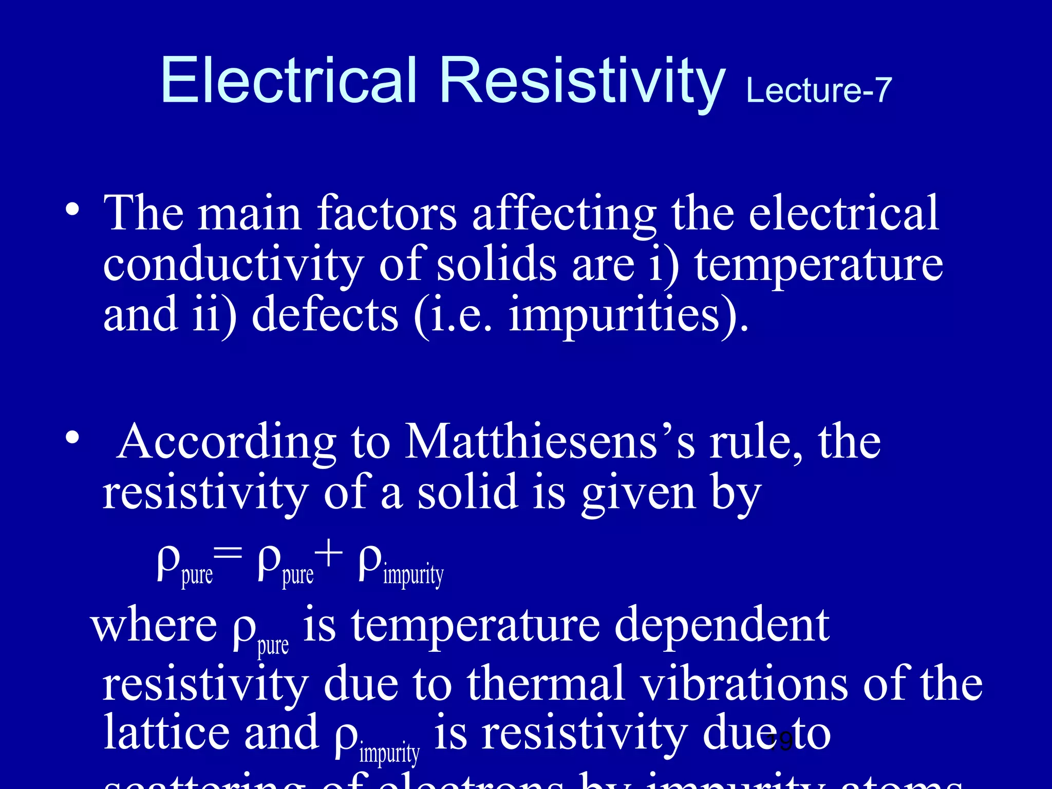 Electrical Resistivity Lecture-7
• The main factors affecting the electrical
  conductivity of solids are i) temperature
  and ii) defects (i.e. impurities).

• According to Matthiesens’s rule, the
  resistivity of a solid is given by
     ρpure= ρpure+ ρimpurity
 where ρpure is temperature dependent
  resistivity due to thermal vibrations of the
  lattice and ρimpurity is resistivity due to
                                         19
 