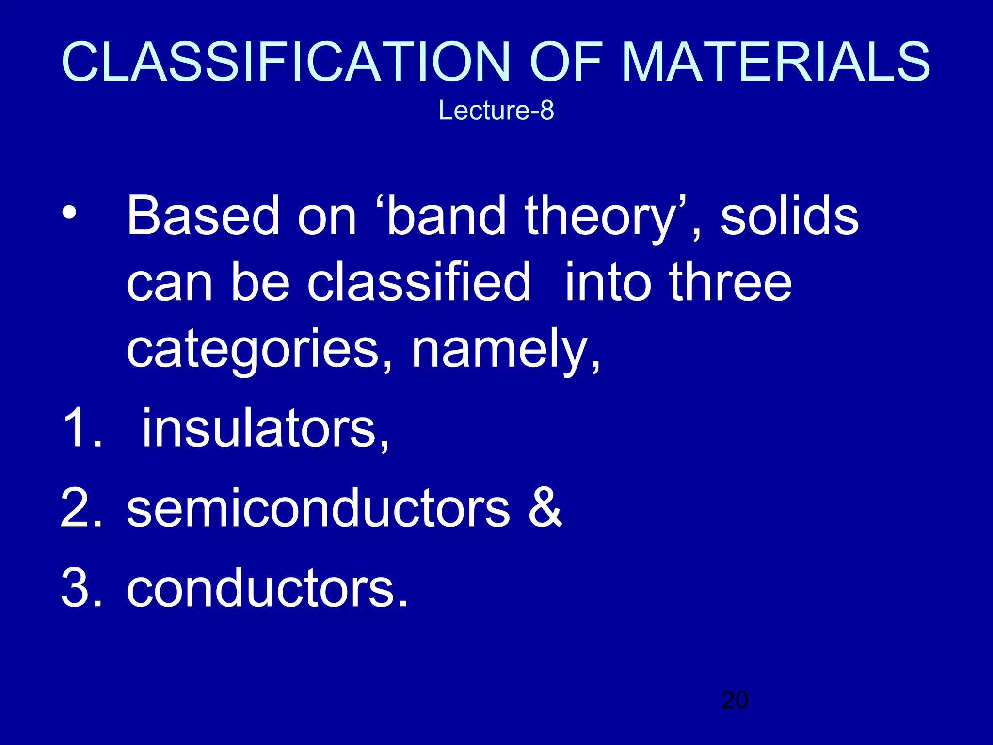 CLASSIFICATION OF MATERIALS
               Lecture-8



• Based on ‘band theory’, solids
   can be classified into three
   categories, namely,
1. insulators,
2. semiconductors &
3. conductors.
                           20
 