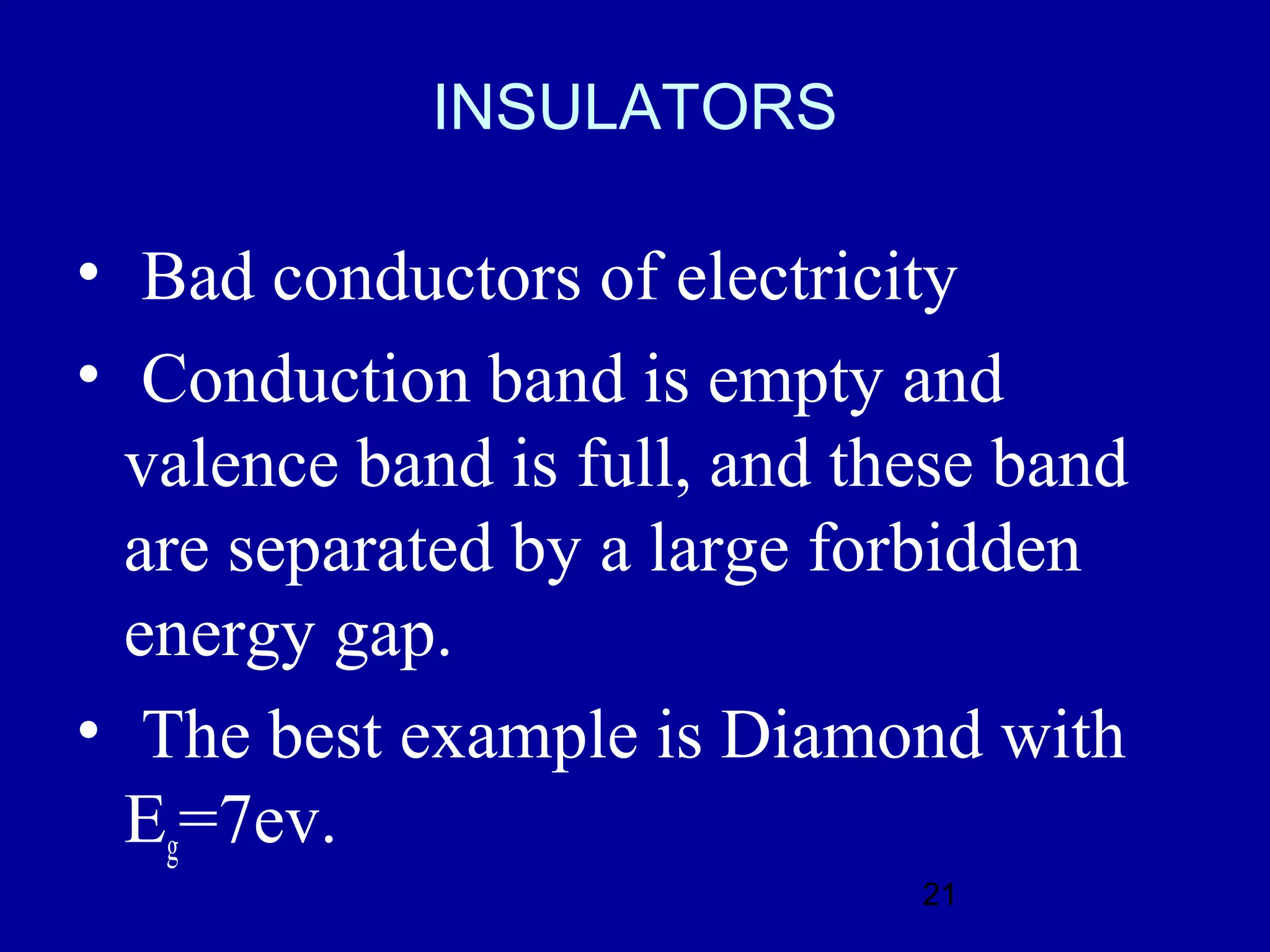 INSULATORS

• Bad conductors of electricity
• Conduction band is empty and
  valence band is full, and these band
  are separated by a large forbidden
  energy gap.
• The best example is Diamond with
  Eg=7ev.
                              21
 