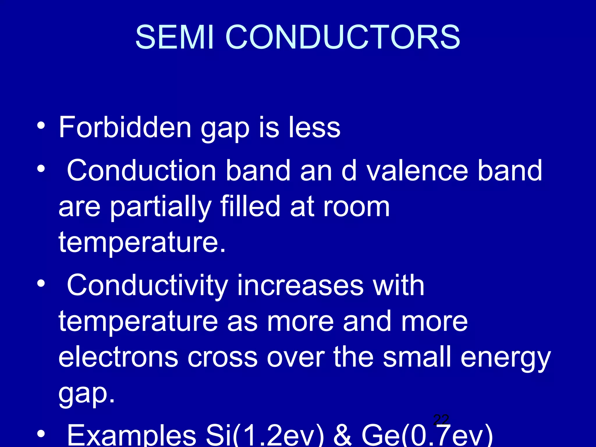 SEMI CONDUCTORS

• Forbidden gap is less
• Conduction band an d valence band
  are partially filled at room
  temperature.
• Conductivity increases with
  temperature as more and more
  electrons cross over the small energy
  gap.
                               22
• Examples Si(1.2ev) & Ge(0.7ev)
 