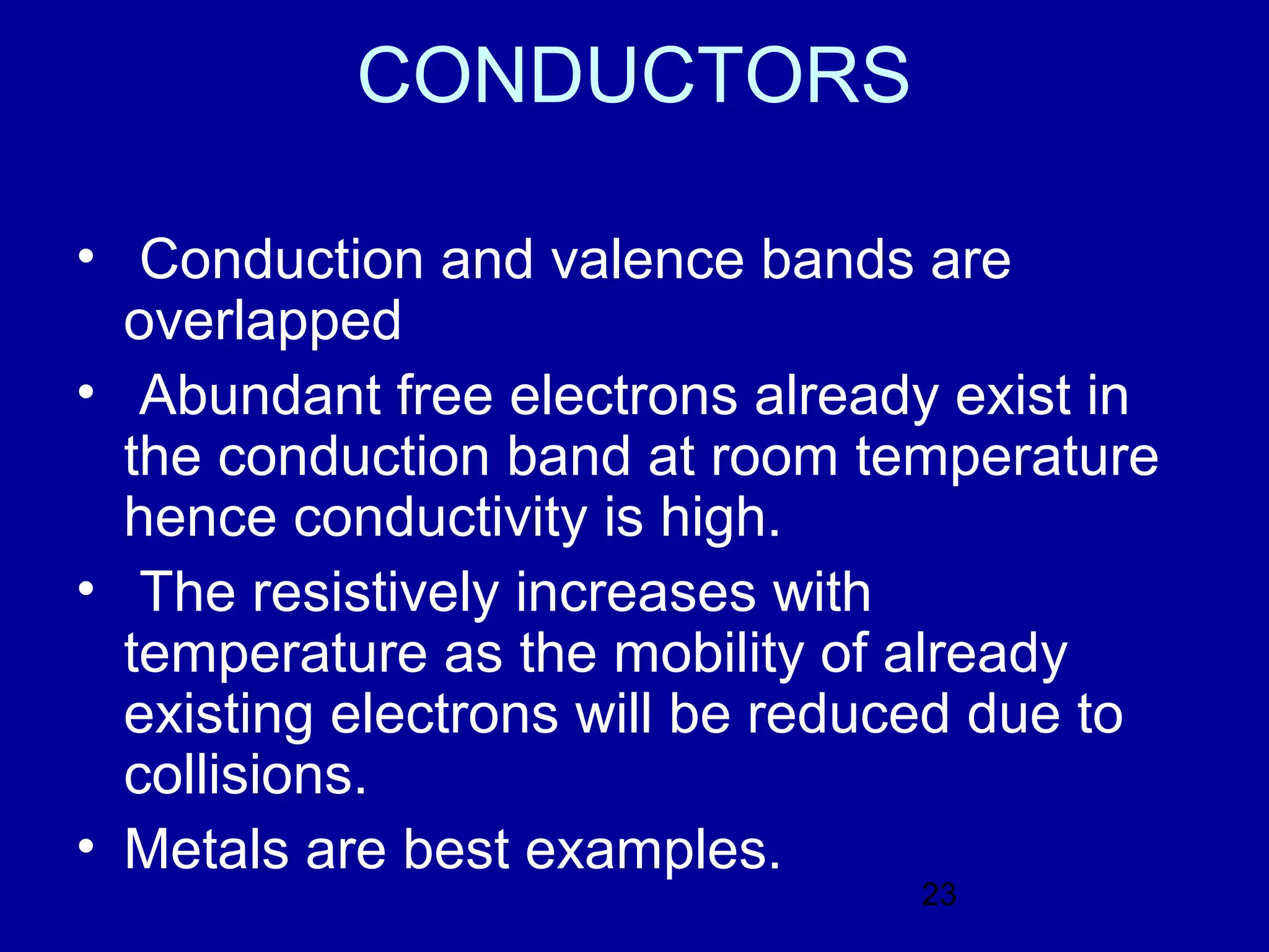 CONDUCTORS

• Conduction and valence bands are
  overlapped
• Abundant free electrons already exist in
  the conduction band at room temperature
  hence conductivity is high.
• The resistively increases with
  temperature as the mobility of already
  existing electrons will be reduced due to
  collisions.
• Metals are best examples.
                                 23
 