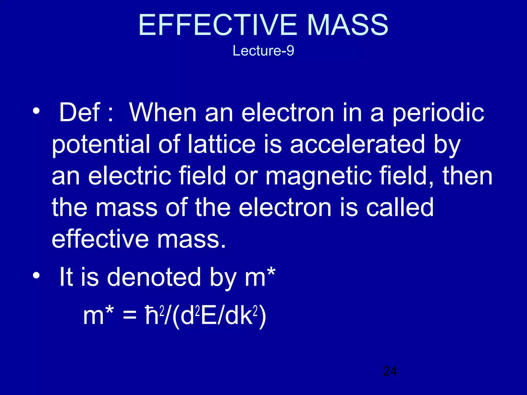 EFFECTIVE MASS
                  Lecture-9



• Def : When an electron in a periodic
  potential of lattice is accelerated by
  an electric field or magnetic field, then
  the mass of the electron is called
  effective mass.
• It is denoted by m*
     m* = ћ2/(d2E/dk2)
                                24
 