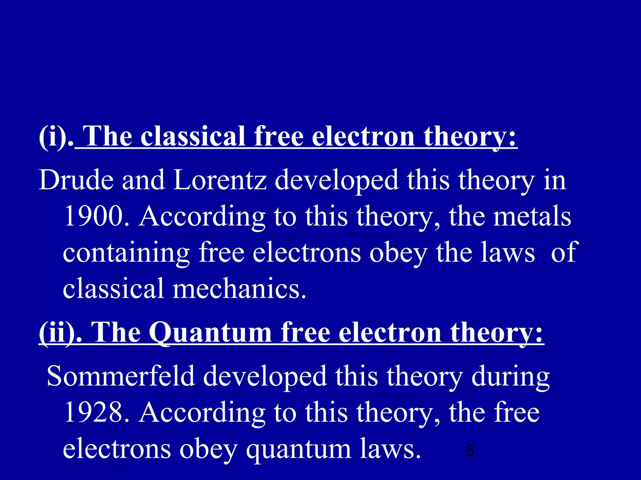(i). The classical free electron theory:
Drude and Lorentz developed this theory in
   1900. According to this theory, the metals
   containing free electrons obey the laws of
   classical mechanics.
(ii). The Quantum free electron theory:
 Sommerfeld developed this theory during
   1928. According to this theory, the free
   electrons obey quantum laws. 5
 