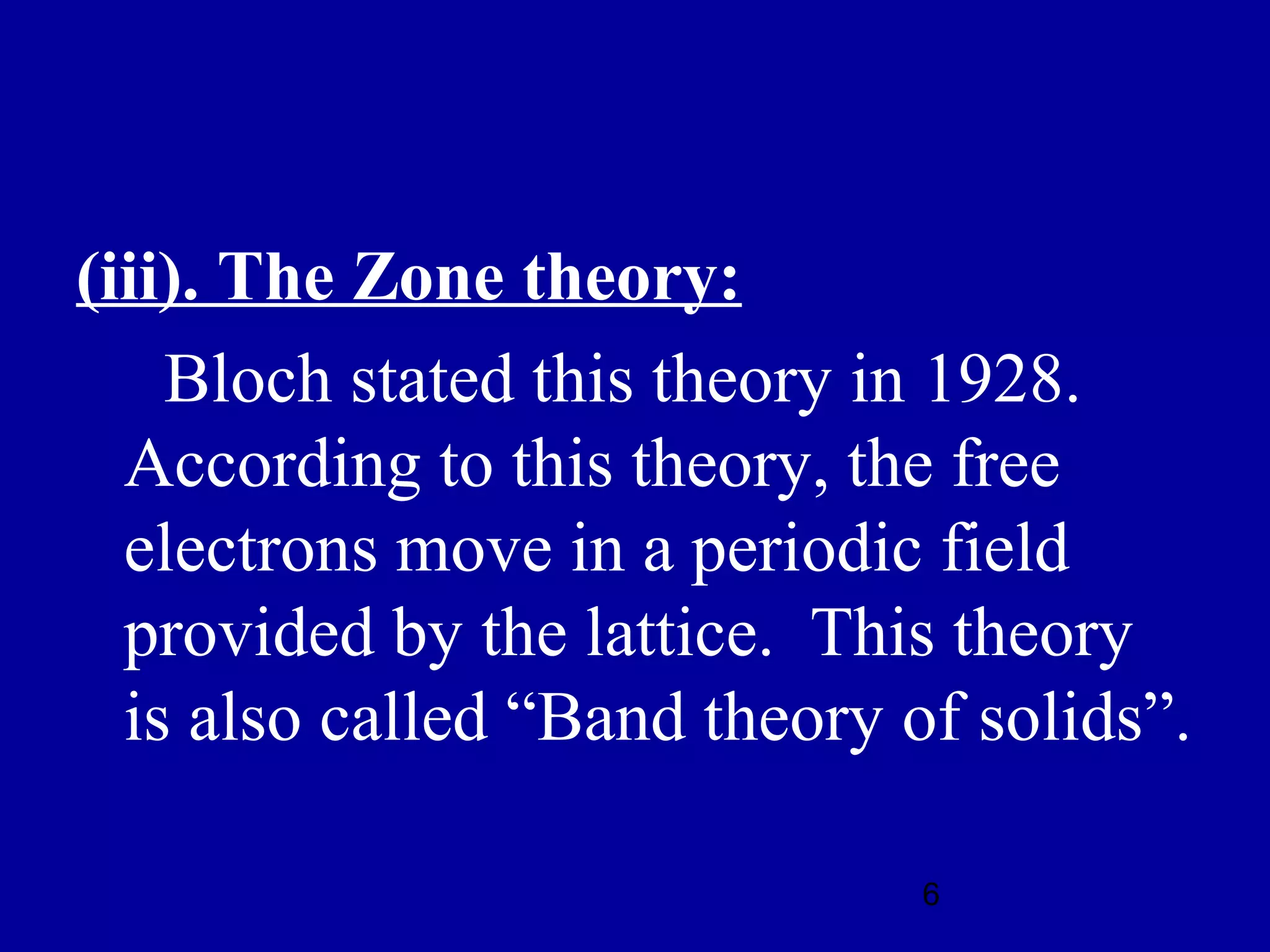 (iii). The Zone theory:
    Bloch stated this theory in 1928.
  According to this theory, the free
  electrons move in a periodic field
  provided by the lattice. This theory
  is also called “Band theory of solids”.

                               6
 