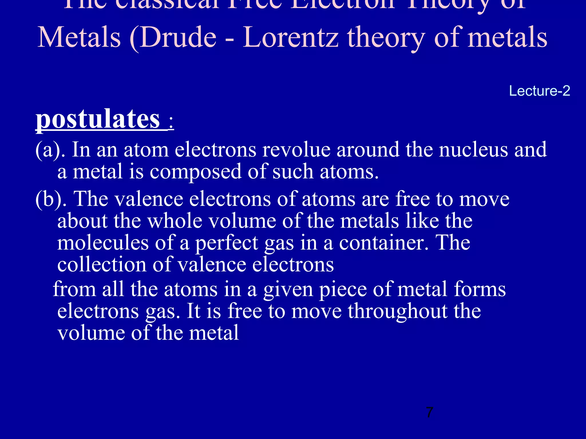 The classical Free Electron Theory of
Metals (Drude - Lorentz theory of metals
                                                   Lecture-2

postulates :
(a). In an atom electrons revolue around the nucleus and
   a metal is composed of such atoms.
(b). The valence electrons of atoms are free to move
   about the whole volume of the metals like the
   molecules of a perfect gas in a container. The
   collection of valence electrons
  from all the atoms in a given piece of metal forms
   electrons gas. It is free to move throughout the
   volume of the metal


                                          7
 