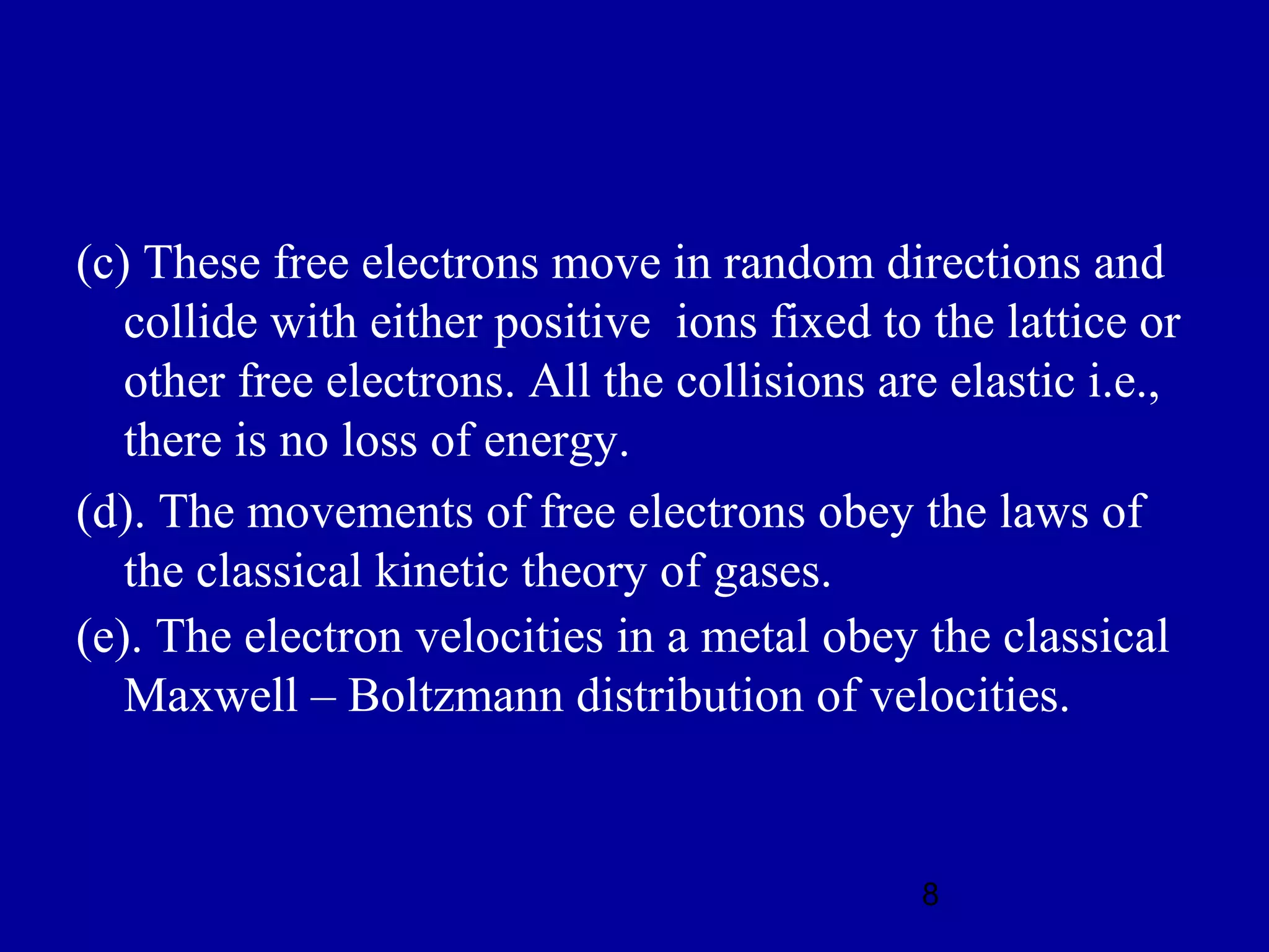 (c) These free electrons move in random directions and
   collide with either positive ions fixed to the lattice or
   other free electrons. All the collisions are elastic i.e.,
   there is no loss of energy.
(d). The movements of free electrons obey the laws of
   the classical kinetic theory of gases.
(e). The electron velocities in a metal obey the classical
   Maxwell – Boltzmann distribution of velocities.


                                              8
 