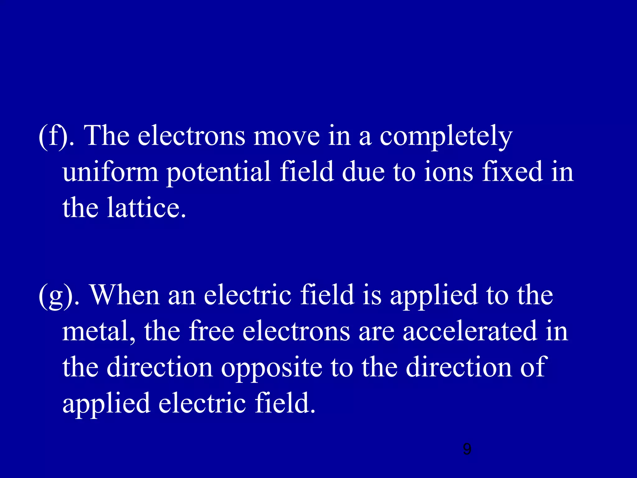(f). The electrons move in a completely
  uniform potential field due to ions fixed in
  the lattice.

(g). When an electric field is applied to the
  metal, the free electrons are accelerated in
  the direction opposite to the direction of
  applied electric field.
                                    9
 
