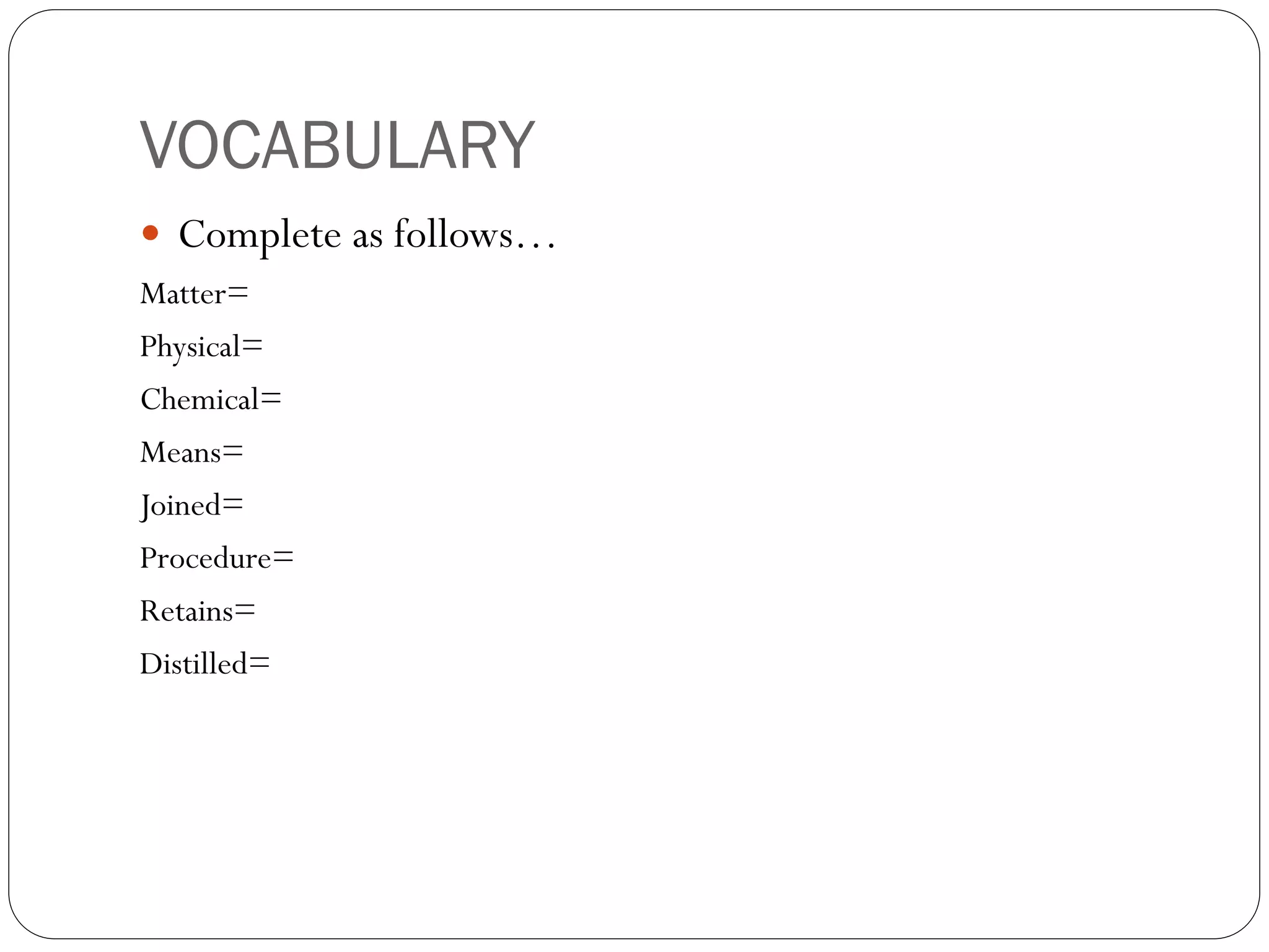 VOCABULARY
 Complete as follows…
Matter=
Physical=
Chemical=
Means=
Joined=
Procedure=

Retains=
Distilled=

 