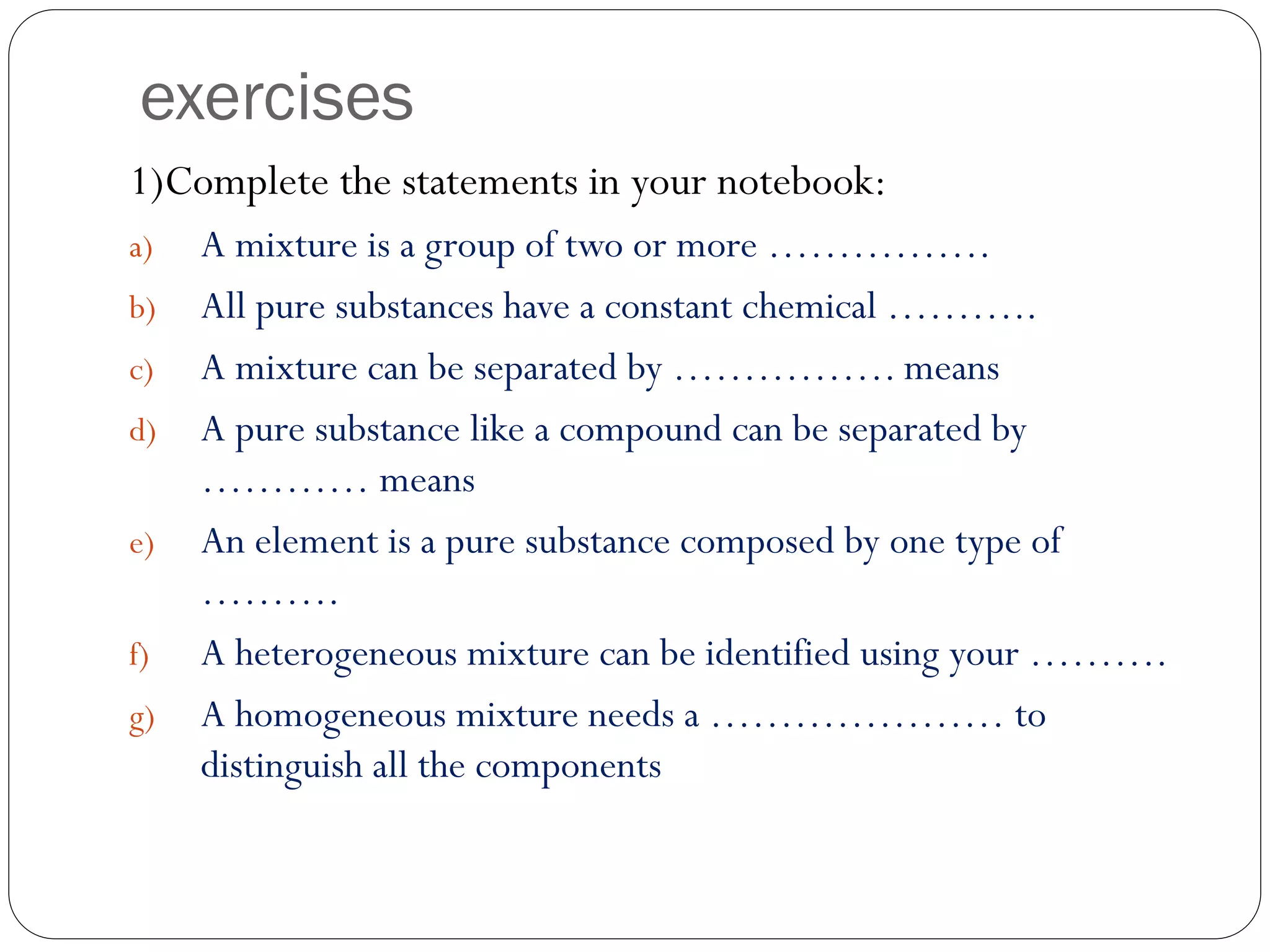 exercises
1)Complete the statements in your notebook:
a)
b)
c)
d)
e)
f)
g)

A mixture is a group of two or more …………….
All pure substances have a constant chemical ………..
A mixture can be separated by ……………. means
A pure substance like a compound can be separated by
………… means
An element is a pure substance composed by one type of
……….
A heterogeneous mixture can be identified using your ……….
A homogeneous mixture needs a ………………… to
distinguish all the components

 