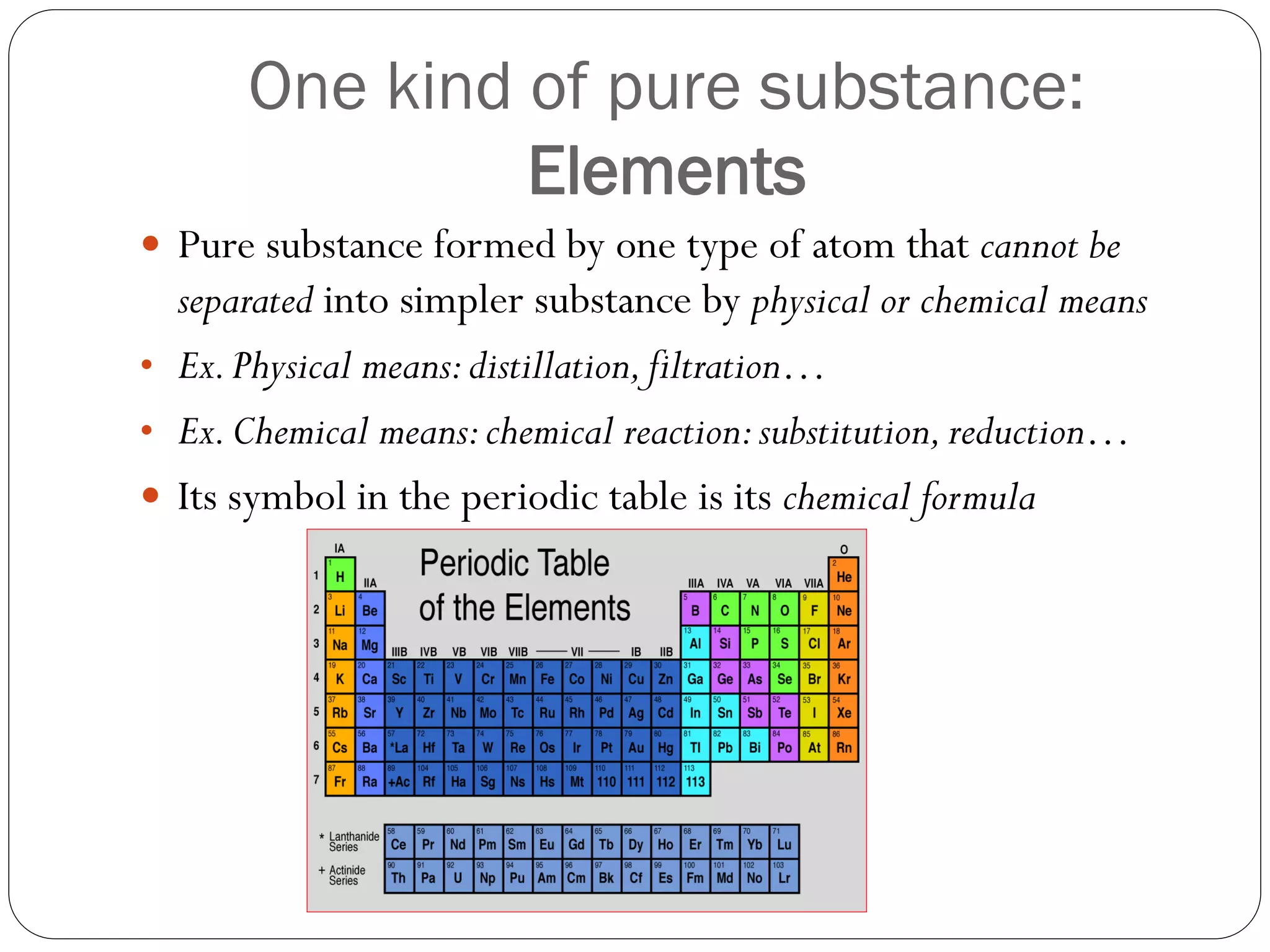One kind of pure substance:
Elements
 Pure substance formed by one type of atom that cannot be

separated into simpler substance by physical or chemical means
• Ex. Physical means: distillation, filtration…
• Ex. Chemical means: chemical reaction: substitution, reduction…
 Its symbol in the periodic table is its chemical formula

 
