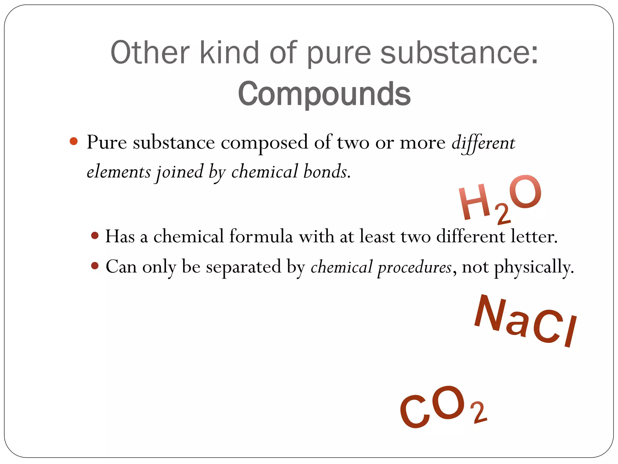 Other kind of pure substance:
Compounds
 Pure substance composed of two or more different

elements joined by chemical bonds.
 Has a chemical formula with at least two different letter.
 Can only be separated by chemical procedures, not physically.

 