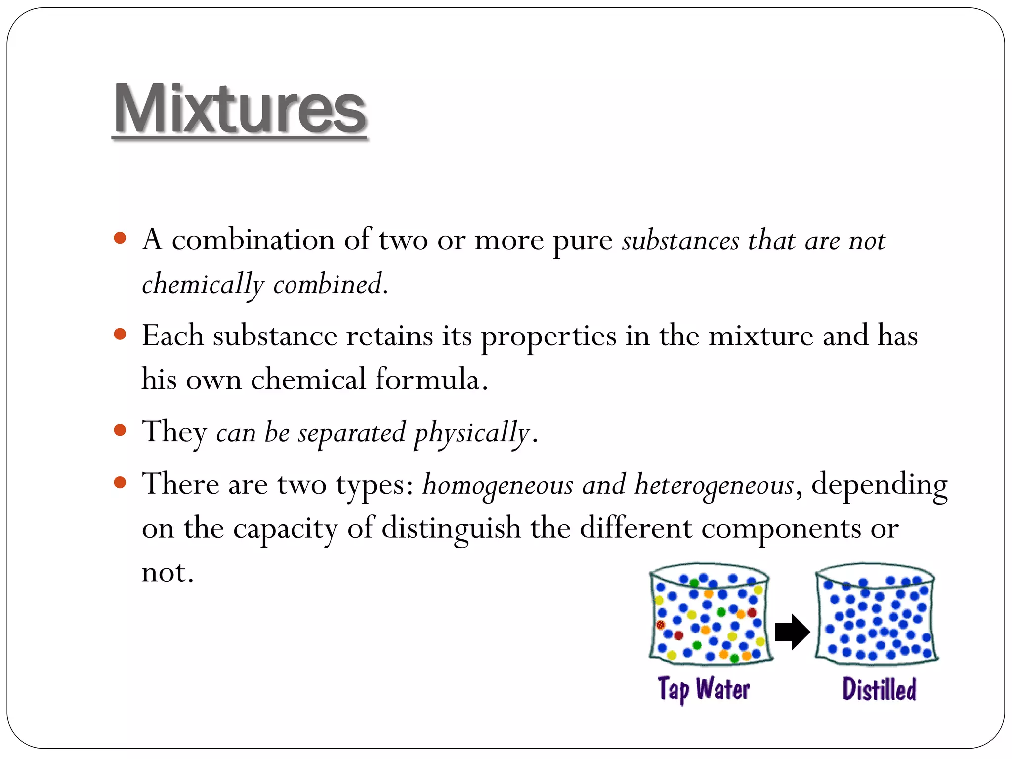 Mixtures
 A combination of two or more pure substances that are not

chemically combined.
 Each substance retains its properties in the mixture and has
his own chemical formula.
 They can be separated physically.
 There are two types: homogeneous and heterogeneous, depending
on the capacity of distinguish the different components or
not.

 