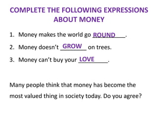 COMPLETE THE FOLLOWING EXPRESSIONS
ABOUT MONEY
1. Money makes the world go __________.
ROUND

GROW
2. Money doesn’t ________ on trees.
LOVE
3. Money can’t buy your _________.

Many people think that money has become the

most valued thing in society today. Do you agree?

 