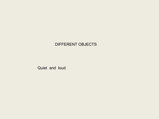 DIFFERENT OBJECTS
Quiet and loud