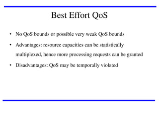Best Effort QoS
• No QoS bounds or possible very weak QoS bounds
• Advantages: resource capacities can be statistically
multiplexed, hence more processing requests can be granted
• Disadvantages: QoS may be temporally violated

 