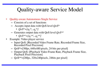 Quality-aware Service Model
• Quality-aware Autonomous Single Service
– Consists of a set of functions
– Accepts input data with QoS level QoSin
• QoSin=[q1in,..qnin]
– Generates output data with QoS level QoSout
• QoSout=[q1out,..qnout]
• Example: Video player service
– Input QoS: [Recorded Video Frame Rate, Recorded Frame Size,
Recorded Pixel Precision]
– QoSin=[30fps, 640x480 pixels, 24 bits per pixel]
– Output QoS: [Playback Video Frame Rate, Playback Frame Size,
Playback Pixel Precision]
– QoSout=[20fps, 320x240pixels, 24bits per pixel]

 