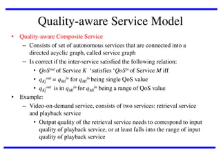 Quality-aware Service Model
• Quality-aware Composite Service
– Consists of set of autonomous services that are connected into a
directed acyclic graph, called service graph
– Is correct if the inter-service satisfied the following relation:
• QoSout of Service K ‘satisfies ‘QoSin of Service M iff
• qKjout = qMlin for qMlin being single QoS value
• qKjout is in qMlin for qMlin being a range of QoS value
• Example:
– Video-on-demand service, consists of two services: retrieval service
and playback service
• Output quality of the retrieval service needs to correspond to input
quality of playback service, or at least falls into the range of input
quality of playback service

 