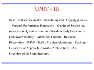 UNIT - III
Best Effort service model – Scheduling and Dropping policies
– Network Performance Parameters – Quality of Service and
metrics – WFQ and its variants – Random Early Detection –

QoS aware Routing – Admission Control – Resource
Reservation – RSVP - Traffic Shaping Algorithms – Caching –
Laissez Faire Approach - Possible Architectures – An
Overview of QoS Architectures

 