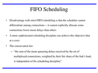 FIFO Scheduling
• Disadvantage with strict FIFO scheduling is that the scheduler cannot
differentiate among connections -- it cannot explicitly allocate some
connections lower mean delays than others
• A more sophisticated scheduling discipline can achieve this objective (but
at a cost)
• The conservation law

– “the sum of the mean queueing delays received by the set of
multiplexed connections, weighted by their fair share of the link’s load,
is independent of the scheduling discipline”

 