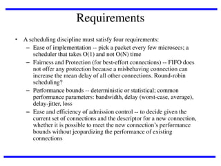 Requirements
• A scheduling discipline must satisfy four requirements:
– Ease of implementation -- pick a packet every few microsecs; a
scheduler that takes O(1) and not O(N) time
– Fairness and Protection (for best-effort connections) -- FIFO does
not offer any protection because a misbehaving connection can
increase the mean delay of all other connections. Round-robin
scheduling?
– Performance bounds -- deterministic or statistical; common
performance parameters: bandwidth, delay (worst-case, average),
delay-jitter, loss
– Ease and efficiency of admission control -- to decide given the
current set of connections and the descriptor for a new connection,
whether it is possible to meet the new connection’s performance
bounds without jeopardizing the performance of existing
connections

 
