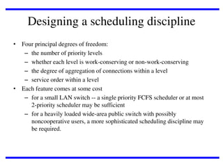 Designing a scheduling discipline
• Four principal degrees of freedom:
– the number of priority levels
– whether each level is work-conserving or non-work-conserving
– the degree of aggregation of connections within a level
– service order within a level
• Each feature comes at some cost
– for a small LAN switch -- a single priority FCFS scheduler or at most
2-priority scheduler may be sufficient
– for a heavily loaded wide-area public switch with possibly
noncooperative users, a more sophisticated scheduling discipline may
be required.

 