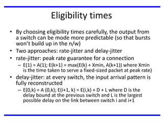 Eligibility times
• By choosing eligibility times carefully, the output from
a switch can be mode more predictable (so that bursts
won’t build up in the n/w)
• Two approaches: rate-jitter and delay-jitter
• rate-jitter: peak rate guarantee for a connection

– E(1) = A(1); E(k+1) = max(E(k) + Xmin, A(k+1)) where Xmin
is the time taken to serve a fixed-sized packet at peak rate)

• delay-jitter: at every switch, the input arrival pattern is
fully reconstructed
– E(0,k) = A (0,k); E(i+1, k) = E(i,k) + D + L where D is the
delay bound at the previous switch and L is the largest
possible delay on the link between switch i and i+1

 