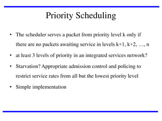Priority Scheduling
• The scheduler serves a packet from priority level k only if
there are no packets awaiting service in levels k+1, k+2, …, n
• at least 3 levels of priority in an integrated services network?
• Starvation? Appropriate admission control and policing to
restrict service rates from all but the lowest priority level

• Simple implementation

 