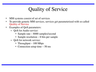 Quality of Service
• MM systems consist of set of services
• To provide generic MM services, services get parameterized with so called
Quality of Service
• Examples of QoS parameters:
– QoS for Audio service:
• Sample rate – 8000 samples/second
• Sample resolution – 8 bits per sample
– QoS for network service:
• Throughput – 100 Mbps
• Connection setup time – 50 ms

 
