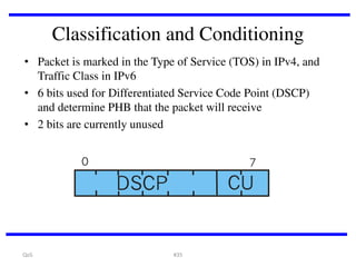 Classification and Conditioning
• Packet is marked in the Type of Service (TOS) in IPv4, and
Traffic Class in IPv6
• 6 bits used for Differentiated Service Code Point (DSCP)
and determine PHB that the packet will receive
• 2 bits are currently unused

QoS

#35

 