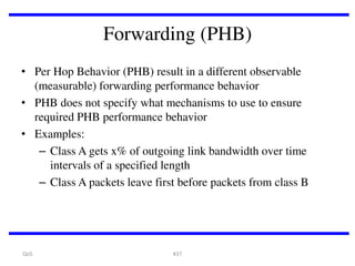 Forwarding (PHB)
• Per Hop Behavior (PHB) result in a different observable
(measurable) forwarding performance behavior
• PHB does not specify what mechanisms to use to ensure
required PHB performance behavior
• Examples:
– Class A gets x% of outgoing link bandwidth over time
intervals of a specified length
– Class A packets leave first before packets from class B

QoS

#37

 