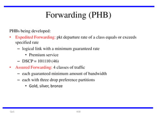 Forwarding (PHB)
PHBs being developed:
• Expedited Forwarding: pkt departure rate of a class equals or exceeds
specified rate
– logical link with a minimum guaranteed rate
• Premium service
– DSCP = 101110 (46)
• Assured Forwarding: 4 classes of traffic
– each guaranteed minimum amount of bandwidth
– each with three drop preference partitions
• Gold, silver, bronze

QoS

#38

 