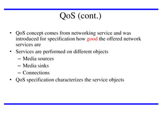 QoS (cont.)
• QoS concept comes from networking service and was
introduced for specification how good the offered network
services are
• Services are performed on different objects
– Media sources
– Media sinks
– Connections
• QoS specification characterizes the service objects

 