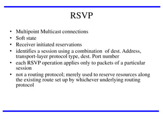 RSVP
•
•
•
•

Multipoint Multicast connections
Soft state
Receiver initiated reservations
identifies a session using a combination of dest. Address,
transport-layer protocol type, dest. Port number
• each RSVP operation applies only to packets of a particular
session
• not a routing protocol; merely used to reserve resources along
the existing route set up by whichever underlying routing
protocol

 
