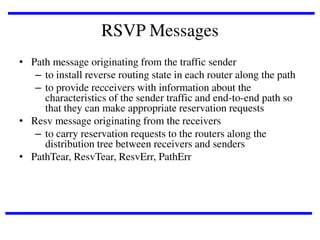 RSVP Messages
• Path message originating from the traffic sender
– to install reverse routing state in each router along the path
– to provide recceivers with information about the
characteristics of the sender traffic and end-to-end path so
that they can make appropriate reservation requests
• Resv message originating from the receivers
– to carry reservation requests to the routers along the
distribution tree between receivers and senders
• PathTear, ResvTear, ResvErr, PathErr

 