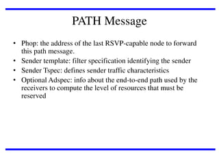 PATH Message
• Phop: the address of the last RSVP-capable node to forward
this path message.
• Sender template: filter specification identifying the sender
• Sender Tspec: defines sender traffic characteristics
• Optional Adspec: info about the end-to-end path used by the
receivers to compute the level of resources that must be
reserved

 