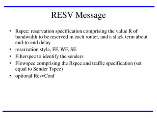 RESV Message
• Rspec: reservation specification comprising the value R of
bandwidth to be reserved in each router, and a slack term about
end-to-end delay
• reservation style, FF, WF, SE
• Filterspec to identify the senders
• Flowspec comprising the Rspec and traffic specification (set
equal to Sender Tspec)
• optional ResvConf

 