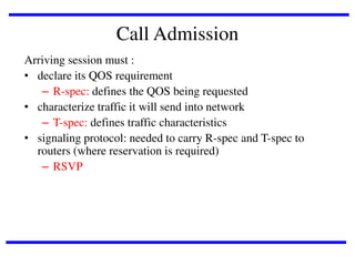 Call Admission
Arriving session must :
• declare its QOS requirement
– R-spec: defines the QOS being requested
• characterize traffic it will send into network
– T-spec: defines traffic characteristics
• signaling protocol: needed to carry R-spec and T-spec to
routers (where reservation is required)
– RSVP

 