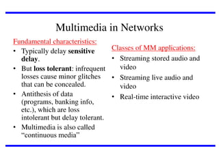 Multimedia in Networks
Fundamental characteristics:
• Typically delay sensitive
delay.
• But loss tolerant: infrequent
losses cause minor glitches
that can be concealed.
• Antithesis of data
(programs, banking info,
etc.), which are loss
intolerant but delay tolerant.
• Multimedia is also called
“continuous media”

Classes of MM applications:
• Streaming stored audio and
video
• Streaming live audio and
video
• Real-time interactive video

 