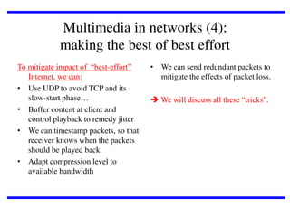 Multimedia in networks (4):
making the best of best effort
To mitigate impact of “best-effort”
Internet, we can:
• Use UDP to avoid TCP and its
slow-start phase…
• Buffer content at client and
control playback to remedy jitter
• We can timestamp packets, so that
receiver knows when the packets
should be played back.
• Adapt compression level to
available bandwidth

• We can send redundant packets to
mitigate the effects of packet loss.
 We will discuss all these “tricks”.

 