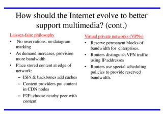 How should the Internet evolve to better
support multimedia? (cont.)
Laissez-faire philosophy
• No reservations, no datagram
marking
• As demand increases, provision
more bandwidth
• Place stored content at edge of
network:
– ISPs & backbones add caches
– Content providers put content
in CDN nodes
– P2P: choose nearby peer with
content

Virtual private networks (VPNs)
• Reserve permanent blocks of
bandwidth for enterprises.
• Routers distinguish VPN traffic
using IP addresses
• Routers use special scheduling
policies to provide reserved
bandwidth.

 