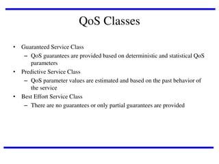 QoS Classes
• Guaranteed Service Class
– QoS guarantees are provided based on deterministic and statistical QoS
parameters
• Predictive Service Class
– QoS parameter values are estimated and based on the past behavior of
the service
• Best Effort Service Class
– There are no guarantees or only partial guarantees are provided

 