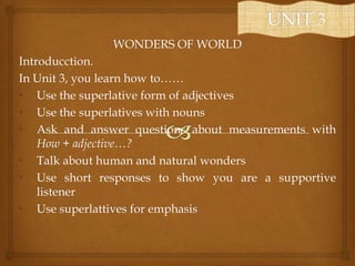 WONDERS OF WORLD
Introducction.
In Unit 3, you learn how to……
• Use the superlative form of adjectives
• Use the superlatives with nouns
• Ask and answer questions about measurements with
How + adjective…?
• Talk about human and natural wonders
• Use short responses to show you are a supportive
listener
• Use superlattives for emphasis

 