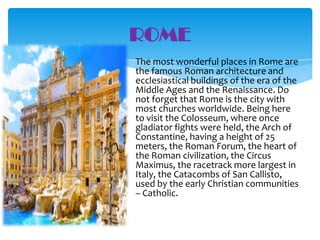 ROME
The most wonderful places in Rome are
the famous Roman architecture and
ecclesiastical buildings of the era of the
Middle Ages and the Renaissance. Do
not forget that Rome is the city with
most churches worldwide. Being here
to visit the Colosseum, where once
gladiator fights were held, the Arch of
Constantine, having a height of 25
meters, the Roman Forum, the heart of
the Roman civilization, the Circus
Maximus, the racetrack more largest in
Italy, the Catacombs of San Callisto,
used by the early Christian communities
– Catholic.

 