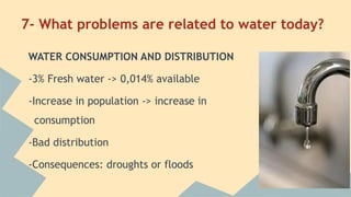 7- What problems are related to water today?
WATER CONSUMPTION AND DISTRIBUTION
-3% Fresh water -> 0,014% available
-Increase in population -> increase in
consumption
-Bad distribution
-Consequences: droughts or floods

 