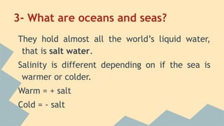 3- What are oceans and seas?
They hold almost all the world’s liquid water,
that is salt water.
Salinity is different depending on if the sea is
warmer or colder.
Warm = + salt
Cold = - salt

 