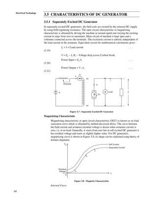60
Electrical Technology
3.5 CHARACTERISTICS OF DC GENERATOR
3.5.1 Separately Excited DC Generator
In separately excited DC generators, the field coils are excited by the external DC supply
by using field regulating resistance. The open circuit characteristic or magnetizing
characteristic is obtained by driving the machine at normal speed and varying the exciting
current in steps from zero to maximum. Main circuit of machine is kept open and a
voltmeter connected across the terminals. The excitation current is entirely independent of
the load current in the armature. Equivalent circuit for mathematical calculations gives :
Ia = I = Load current . . .
(3.19)
V = Eg – Ia Ra – Voltage drop across Carbon brush
Power Input = Eg Ia . . .
(3.20)
Power Output = V . Ia . . .
(3.21)
E
If
I
Ia
RaEg
FF
FF
+
–
V
A
Load
Rheostat
Figure 3.7 : Separately Excited DC Generator
Magnetizing Characteristic
Magnetizing characteristic or open circuit characteristic (OCC) is known as no load
saturation curve which is obtained by method discussed above. The curve between
the field current and armature terminal voltage is drawn when armature current is
zero, i.e. at no load. Generally, it starts from zero but in self excited DC generator it
has residual voltage and starts at slightly higher value. For DC generators,
magnetizing curve is shown in Figure 3.8, its shape can be explained using theory of
domain alignment.
Self Excited
Separately Excited
If
O
a
b
c
Eg
Residual
Voltage
Figure 3.8 : Magnetic Characteristic
Internal Curve
 