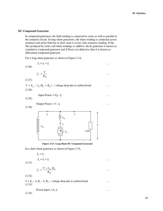 65
DC Machines
DC Compound Generator
In compound generators the field winding is connected in series as well as parallel to
the armature circuit. In long shunt generators, the shunt winding is connected across
armature and series field but in short stunt it covers only armature winding. If the
flux produced by series and shunt windings is additive, the dc generator is known as
cumulative compound generator and if fluxes are deductive then it is known as
differential compound generator.
For a long shunt generator as shown in Figure 3.14,
Ia = IL + If . . .
(3.26)
sh
f
R
V
I = . . .
(3.27)
)( seaag RRIEV +−= − voltage drop due to carbon brush . . .
(3.28)
Input Power = Eg . Ia . . .
(3.29)
Output Power = V . IL . . .
(3.30)
IL
Eg
V
Load
Ia
If
Ra
Rsh
Rse
Figure 3.14 : Long Shunt DC Compound Generator
In a short shunt generator as shown in Figure 3.15,
Ise = IL
Ia = IL + If . . .
(3.31)
sh
sese
f
R
RIV
I
+
= . . .
(3.32)
V = Eg – Ia Ra – IL Rse – voltage drop due to carbon brush . . .
(3.33)
Power Input = Eg Ia . . .
(3.34)
 